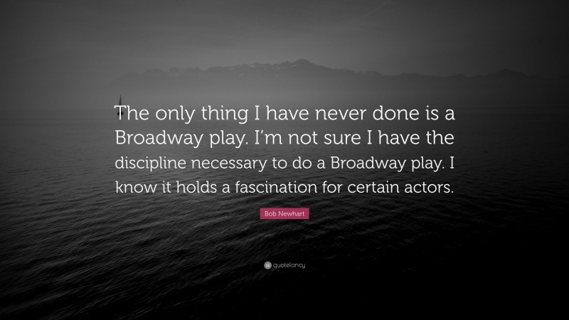 Bob Newhart Quote: “The only thing I have never done is a Broadway play. I’m not sure I have the discipline necessary to do a Broadway play. I know it holds a fascination for certain actors.”