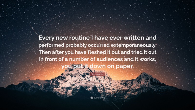 Bob Newhart Quote: “Every new routine I have ever written and performed probably occurred extemporaneously. Then after you have fleshed it out and tried it out in front of a number of audiences and it works, you put it down on paper.”