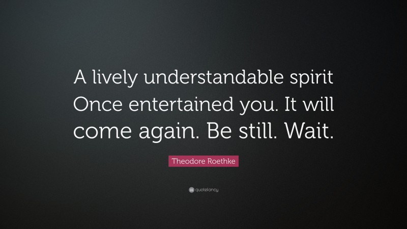 Theodore Roethke Quote: “A lively understandable spirit Once entertained you. It will come again. Be still. Wait.”