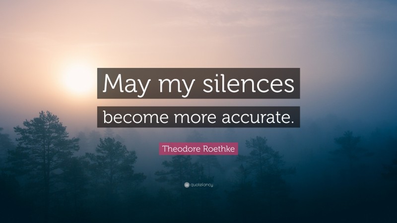 Theodore Roethke Quote: “May my silences become more accurate.”