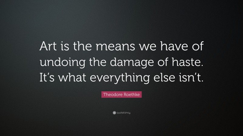 Theodore Roethke Quote: “Art is the means we have of undoing the damage of haste. It’s what everything else isn’t.”