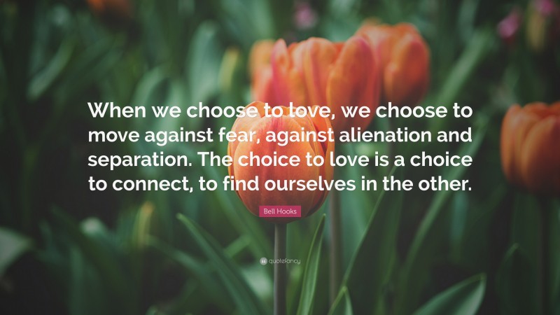 Bell Hooks Quote: “When we choose to love, we choose to move against fear, against alienation and separation. The choice to love is a choice to connect, to find ourselves in the other.”