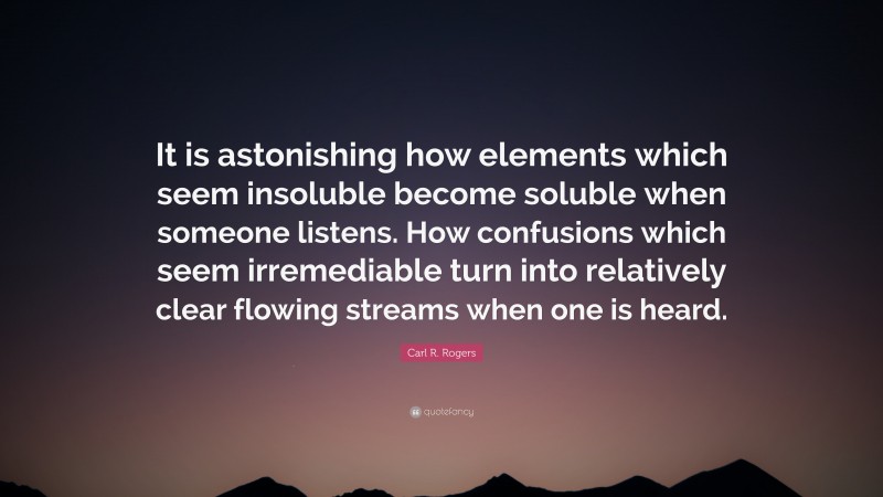 Carl R. Rogers Quote: “It is astonishing how elements which seem insoluble become soluble when someone listens. How confusions which seem irremediable turn into relatively clear flowing streams when one is heard.”