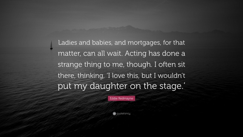 Eddie Redmayne Quote: “Ladies and babies, and mortgages, for that matter, can all wait. Acting has done a strange thing to me, though. I often sit there, thinking, ‘I love this, but I wouldn’t put my daughter on the stage.’”