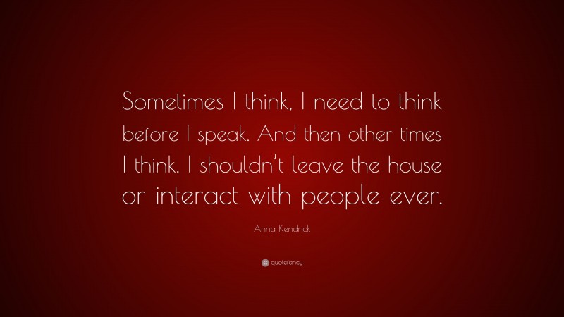 Anna Kendrick Quote: “Sometimes I think, I need to think before I speak. And then other times I think, I shouldn’t leave the house or interact with people ever.”