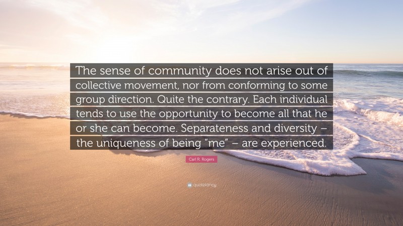 Carl R. Rogers Quote: “The sense of community does not arise out of collective movement, nor from conforming to some group direction. Quite the contrary. Each individual tends to use the opportunity to become all that he or she can become. Separateness and diversity – the uniqueness of being “me” – are experienced.”