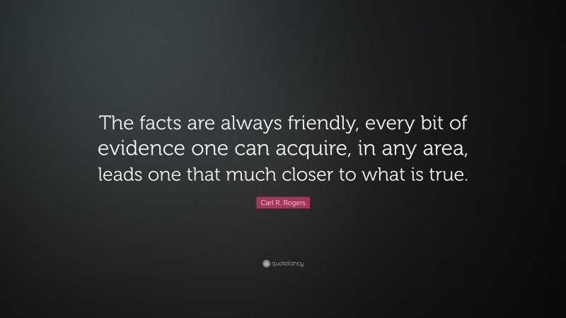 Carl R. Rogers Quote: “The facts are always friendly, every bit of evidence one can acquire, in any area, leads one that much closer to what is true.”