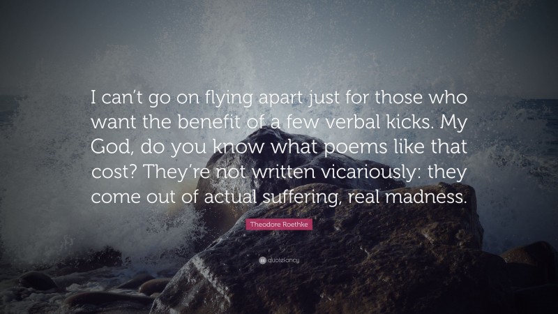 Theodore Roethke Quote: “I can’t go on flying apart just for those who want the benefit of a few verbal kicks. My God, do you know what poems like that cost? They’re not written vicariously: they come out of actual suffering, real madness.”