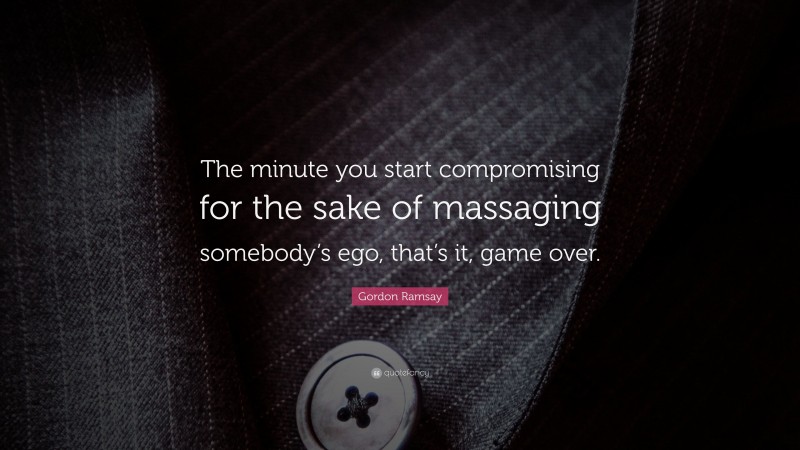 Gordon Ramsay Quote: “The minute you start compromising for the sake of massaging somebody’s ego, that’s it, game over.”