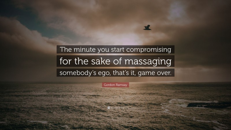 Gordon Ramsay Quote: “The minute you start compromising for the sake of massaging somebody’s ego, that’s it, game over.”