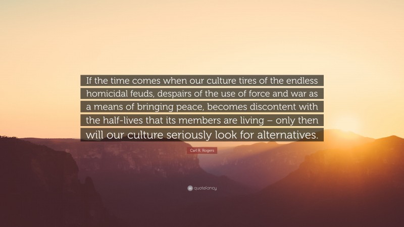 Carl R. Rogers Quote: “If the time comes when our culture tires of the endless homicidal feuds, despairs of the use of force and war as a means of bringing peace, becomes discontent with the half-lives that its members are living – only then will our culture seriously look for alternatives.”