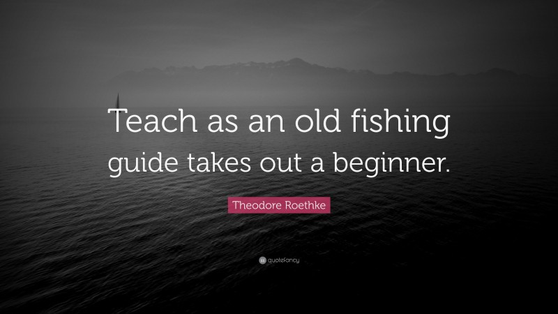Theodore Roethke Quote: “Teach as an old fishing guide takes out a beginner.”