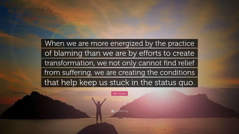 Bell Hooks Quote: “When we are more energized by the practice of blaming than we are by efforts to create transformation, we not only cannot find relief from suffering, we are creating the conditions that help keep us stuck in the status quo.”