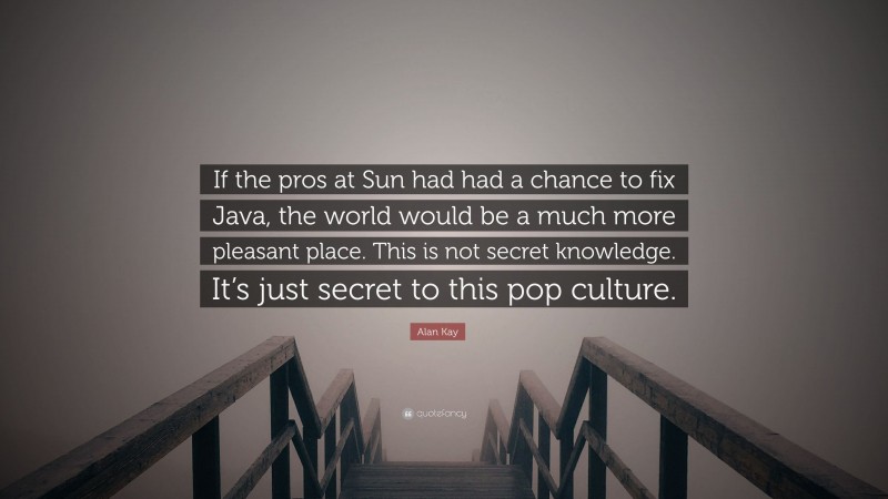 Alan Kay Quote: “If the pros at Sun had had a chance to fix Java, the world would be a much more pleasant place. This is not secret knowledge. It’s just secret to this pop culture.”