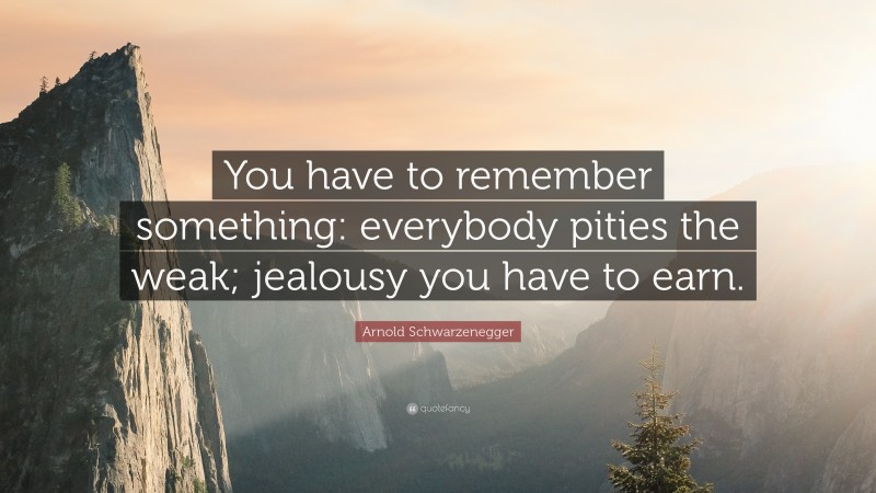 Arnold Schwarzenegger Quote: “You have to remember something: everybody pities the weak; jealousy you have to earn.”