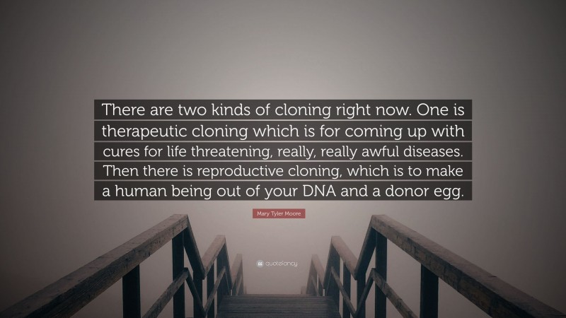 Mary Tyler Moore Quote: “There are two kinds of cloning right now. One is therapeutic cloning which is for coming up with cures for life threatening, really, really awful diseases. Then there is reproductive cloning, which is to make a human being out of your DNA and a donor egg.”