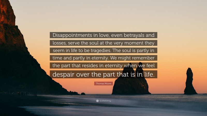 Thomas Moore Quote: “Disappointments in love, even betrayals and losses, serve the soul at the very moment they seem in life to be tragedies. The soul is partly in time and partly in eternity. We might remember the part that resides in eternity when we feel despair over the part that is in life.”
