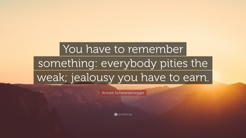 Arnold Schwarzenegger Quote: “You have to remember something: everybody pities the weak; jealousy you have to earn.”