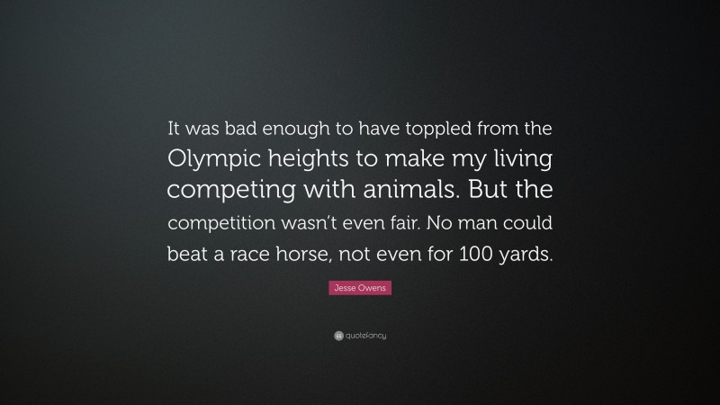 Jesse Owens Quote: “It was bad enough to have toppled from the Olympic heights to make my living competing with animals. But the competition wasn’t even fair. No man could beat a race horse, not even for 100 yards.”