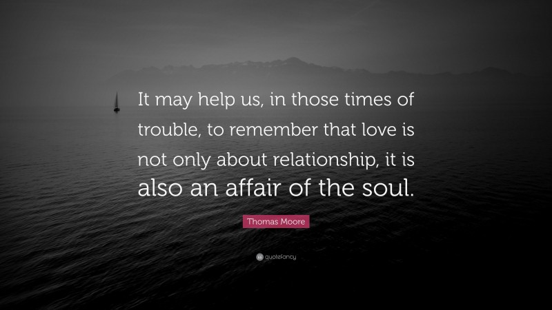 Thomas Moore Quote: “It may help us, in those times of trouble, to remember that love is not only about relationship, it is also an affair of the soul.”