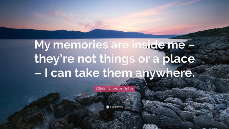 Olivia Newton-John Quote: “My memories are inside me – they’re not things or a place – I can take them anywhere.”