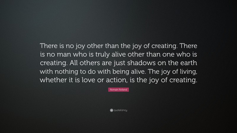 Romain Rolland Quote: “There is no joy other than the joy of creating. There is no man who is truly alive other than one who is creating. All others are just shadows on the earth with nothing to do with being alive. The joy of living, whether it is love or action, is the joy of creating.”