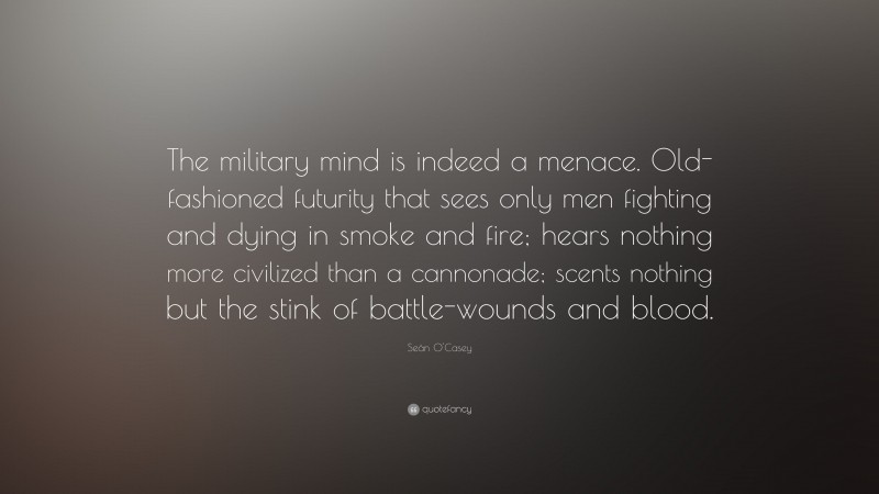Seán O'Casey Quote: “The military mind is indeed a menace. Old-fashioned futurity that sees only men fighting and dying in smoke and fire; hears nothing more civilized than a cannonade; scents nothing but the stink of battle-wounds and blood.”
