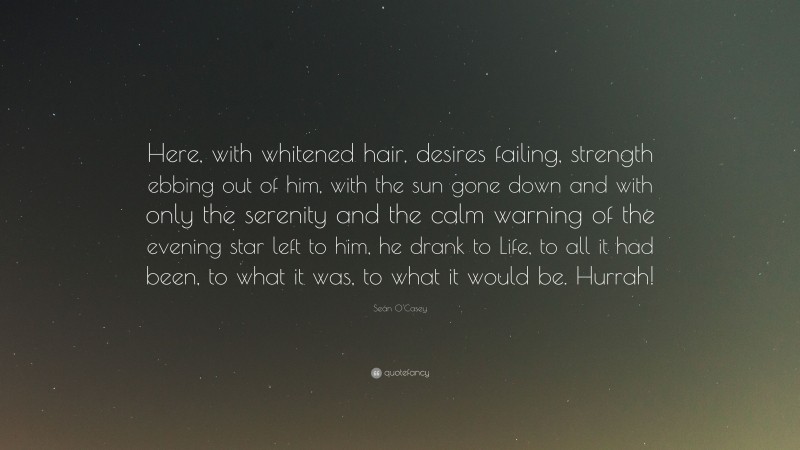 Seán O'Casey Quote: “Here, with whitened hair, desires failing, strength ebbing out of him, with the sun gone down and with only the serenity and the calm warning of the evening star left to him, he drank to Life, to all it had been, to what it was, to what it would be. Hurrah!”