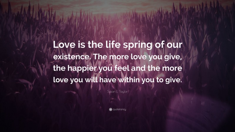 Susan L. Taylor Quote: “Love is the life spring of our existence. The more love you give, the happier you feel and the more love you will have within you to give.”