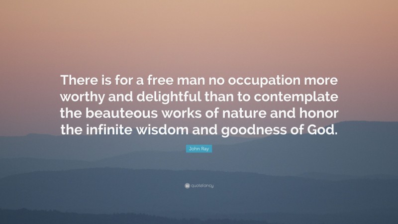 John Ray Quote: “There is for a free man no occupation more worthy and delightful than to contemplate the beauteous works of nature and honor the infinite wisdom and goodness of God.”