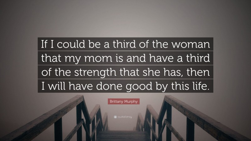 Brittany Murphy Quote: “If I could be a third of the woman that my mom is and have a third of the strength that she has, then I will have done good by this life.”