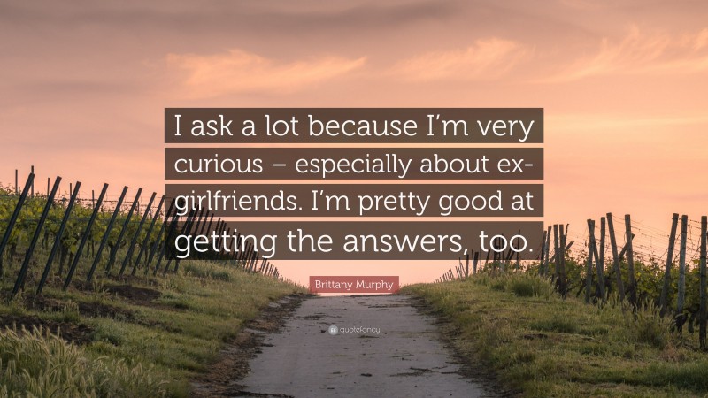 Brittany Murphy Quote: “I ask a lot because I’m very curious – especially about ex-girlfriends. I’m pretty good at getting the answers, too.”
