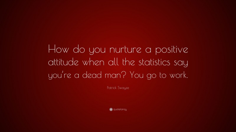 Patrick Swayze Quote: “How do you nurture a positive attitude when all the statistics say you’re a dead man? You go to work.”