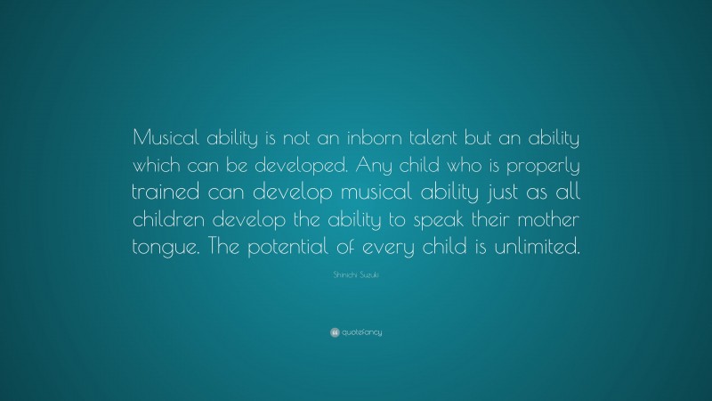 Shinichi Suzuki Quote: “Musical ability is not an inborn talent but an ability which can be developed. Any child who is properly trained can develop musical ability just as all children develop the ability to speak their mother tongue. The potential of every child is unlimited.”