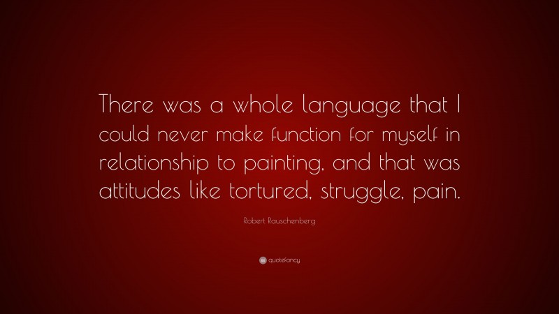Robert Rauschenberg Quote: “There was a whole language that I could never make function for myself in relationship to painting, and that was attitudes like tortured, struggle, pain.”