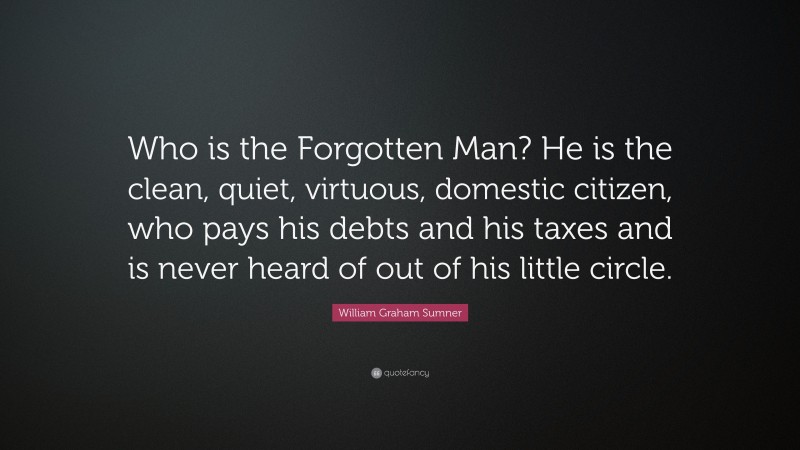 William Graham Sumner Quote: “Who is the Forgotten Man? He is the clean, quiet, virtuous, domestic citizen, who pays his debts and his taxes and is never heard of out of his little circle.”