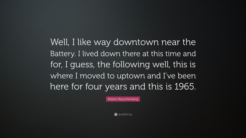 Robert Rauschenberg Quote: “Well, I like way downtown near the Battery. I lived down there at this time and for, I guess, the following well, this is where I moved to uptown and I’ve been here for four years and this is 1965.”