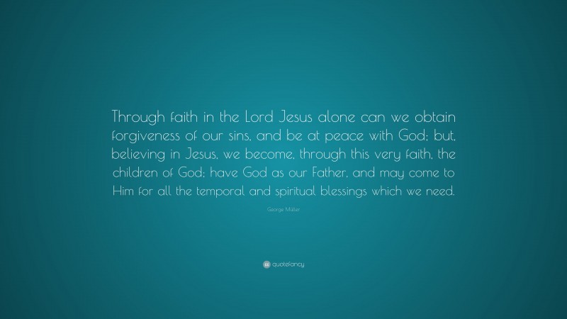 George Müller Quote: “Through faith in the Lord Jesus alone can we obtain forgiveness of our sins, and be at peace with God; but, believing in Jesus, we become, through this very faith, the children of God; have God as our Father, and may come to Him for all the temporal and spiritual blessings which we need.”