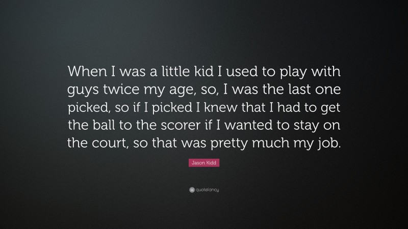 Jason Kidd Quote: “When I was a little kid I used to play with guys twice my age, so, I was the last one picked, so if I picked I knew that I had to get the ball to the scorer if I wanted to stay on the court, so that was pretty much my job.”