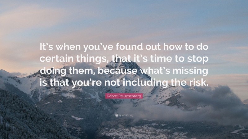 Robert Rauschenberg Quote: “It’s when you’ve found out how to do certain things, that it’s time to stop doing them, because what’s missing is that you’re not including the risk.”