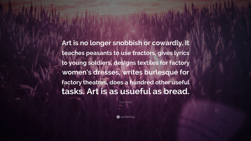 Azar Nafisi Quote: “Art is no longer snobbish or cowardly. It teaches peasants to use tractors, gives lyrics to young soldiers, designs textiles for factory women’s dresses, writes burlesque for factory theatres, does a hundred other useful tasks. Art is as usueful as bread.”