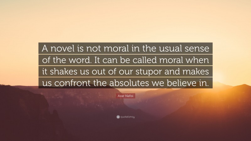 Azar Nafisi Quote: “A novel is not moral in the usual sense of the word. It can be called moral when it shakes us out of our stupor and makes us confront the absolutes we believe in.”