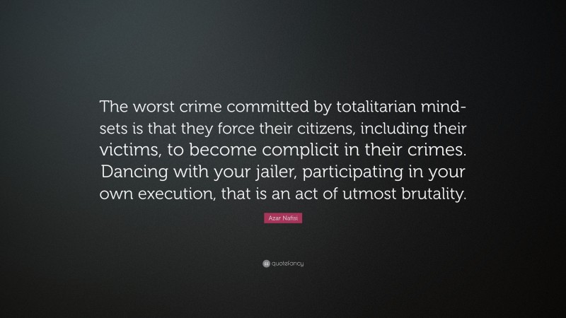 Azar Nafisi Quote: “The worst crime committed by totalitarian mind-sets is that they force their citizens, including their victims, to become complicit in their crimes. Dancing with your jailer, participating in your own execution, that is an act of utmost brutality.”