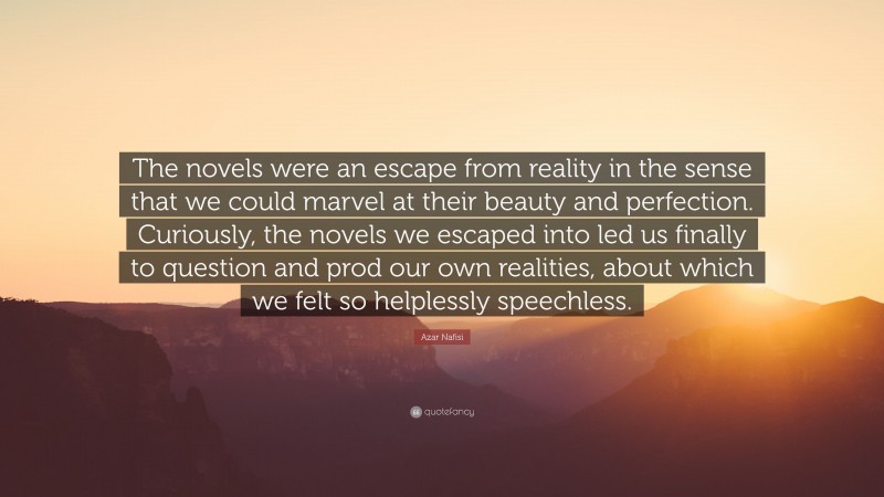 Azar Nafisi Quote: “The novels were an escape from reality in the sense that we could marvel at their beauty and perfection. Curiously, the novels we escaped into led us finally to question and prod our own realities, about which we felt so helplessly speechless.”