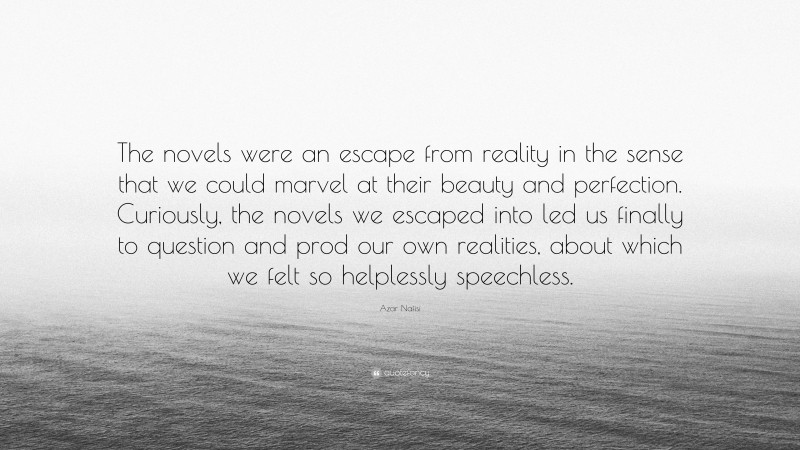 Azar Nafisi Quote: “The novels were an escape from reality in the sense that we could marvel at their beauty and perfection. Curiously, the novels we escaped into led us finally to question and prod our own realities, about which we felt so helplessly speechless.”