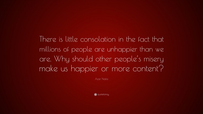 Azar Nafisi Quote: “There is little consolation in the fact that millions of people are unhappier than we are. Why should other people’s misery make us happier or more content?”