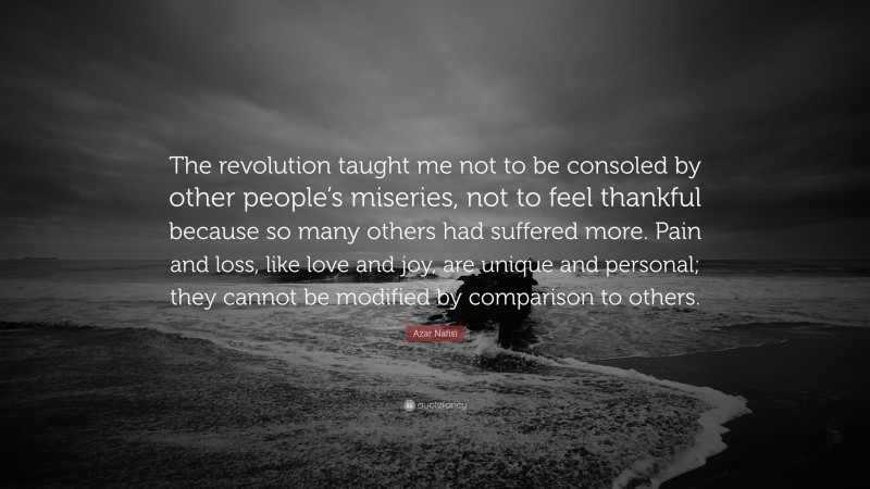 Azar Nafisi Quote: “The revolution taught me not to be consoled by other people’s miseries, not to feel thankful because so many others had suffered more. Pain and loss, like love and joy, are unique and personal; they cannot be modified by comparison to others.”