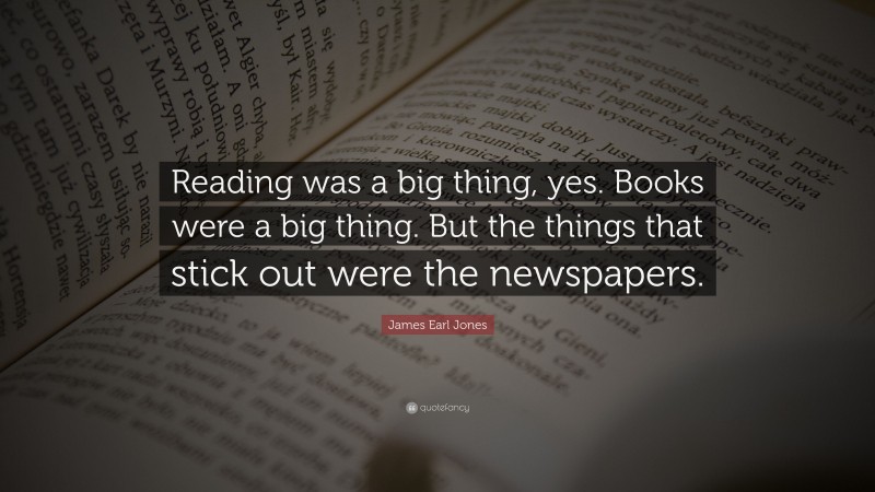 James Earl Jones Quote: “Reading was a big thing, yes. Books were a big thing. But the things that stick out were the newspapers.”