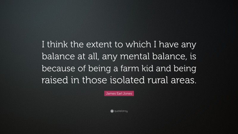 James Earl Jones Quote: “I think the extent to which I have any balance at all, any mental balance, is because of being a farm kid and being raised in those isolated rural areas.”