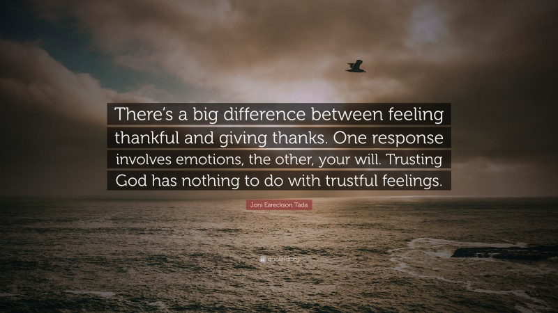 Joni Eareckson Tada Quote: “There’s a big difference between feeling thankful and giving thanks. One response involves emotions, the other, your will. Trusting God has nothing to do with trustful feelings.”